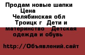 Продам новые шапки › Цена ­ 300-450 - Челябинская обл., Троицк г. Дети и материнство » Детская одежда и обувь   